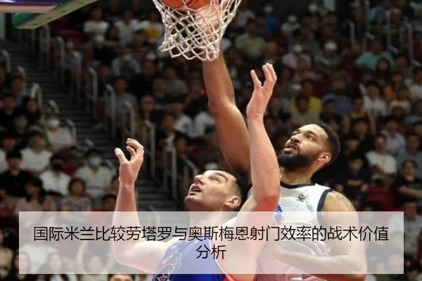 国际米兰比较劳塔罗与奥斯梅恩射门效率的战术价值分析