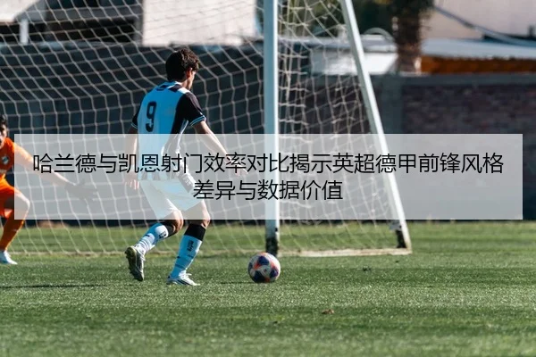 哈兰德与凯恩射门效率对比揭示英超德甲前锋风格差异与数据价值
