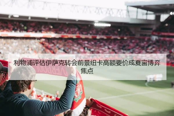 利物浦评估伊萨克转会前景纽卡高额要价成夏窗博弈焦点