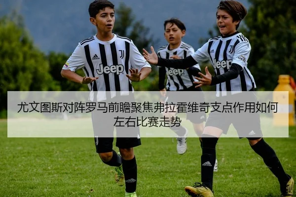 尤文图斯对阵罗马前瞻聚焦弗拉霍维奇支点作用如何左右比赛走势